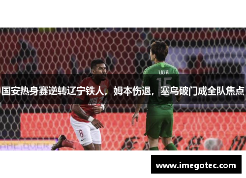 国安热身赛逆转辽宁铁人，姆本伤退，塞鸟破门成全队焦点